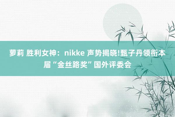 萝莉 胜利女神：nikke 声势揭晓!甄子丹领衔本届“金丝路奖”国外评委会