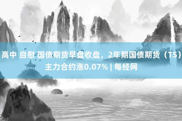 高中 自慰 国债期货早盘收盘，2年期国债期货（TS）主力合约涨0.07% | 每经网