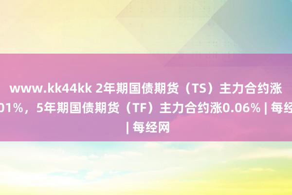 www.kk44kk 2年期国债期货（TS）主力合约涨0.01%，5年期国债期货（TF）主力合约涨0.06% | 每经网