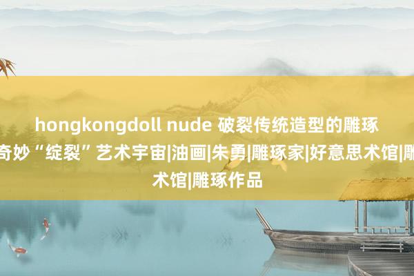 hongkongdoll nude 破裂传统造型的雕琢，营造奇妙“绽裂”艺术宇宙|油画|朱勇|雕琢家|好意思术馆|雕琢作品