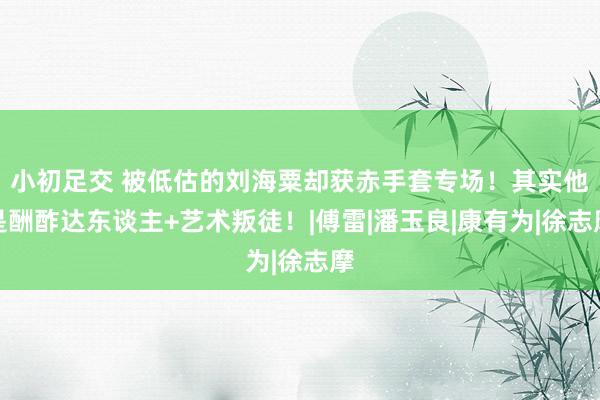 小初足交 被低估的刘海粟却获赤手套专场！其实他是酬酢达东谈主+艺术叛徒！|傅雷|潘玉良|康有为|徐志摩